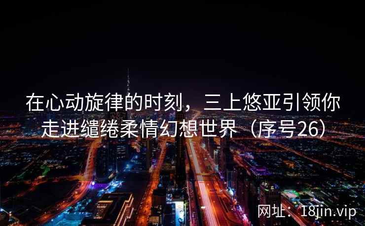 在心动旋律的时刻，三上悠亚引领你走进缱绻柔情幻想世界（序号26）