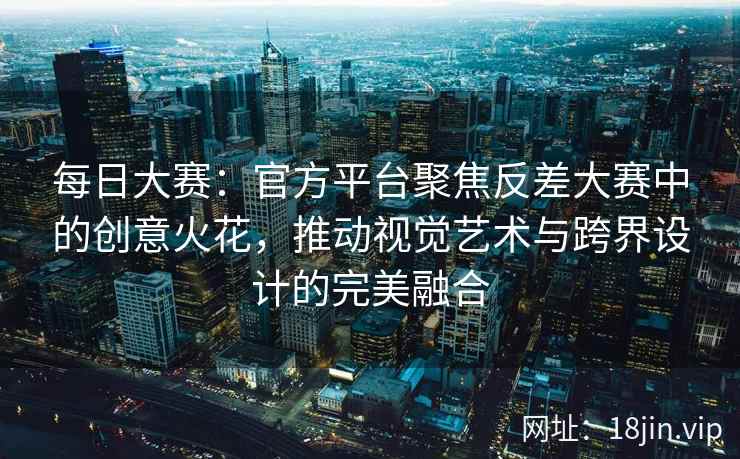 每日大赛：官方平台聚焦反差大赛中的创意火花，推动视觉艺术与跨界设计的完美融合  第2张