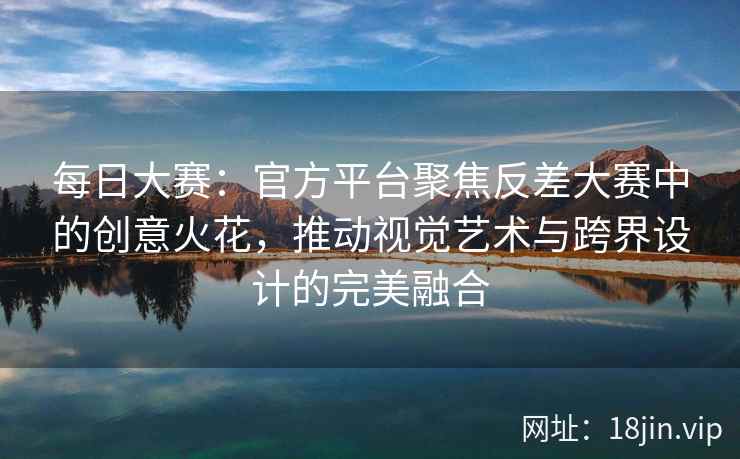 每日大赛：官方平台聚焦反差大赛中的创意火花，推动视觉艺术与跨界设计的完美融合