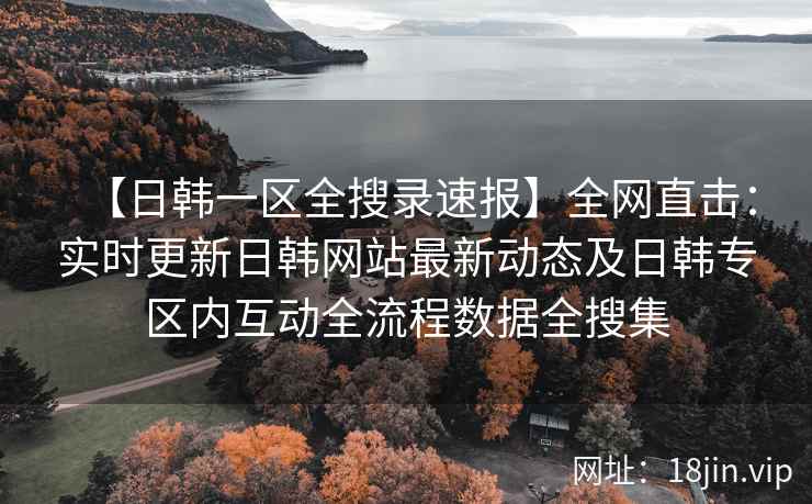 【日韩一区全搜录速报】全网直击：实时更新日韩网站最新动态及日韩专区内互动全流程数据全搜集  第2张