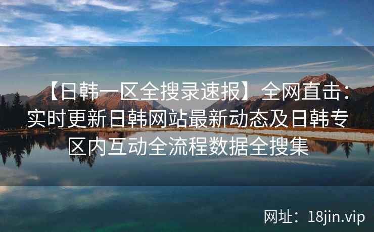 【日韩一区全搜录速报】全网直击：实时更新日韩网站最新动态及日韩专区内互动全流程数据全搜集