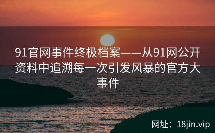 91官网事件终极档案——从91网公开资料中追溯每一次引发风暴的官方大事件  第2张