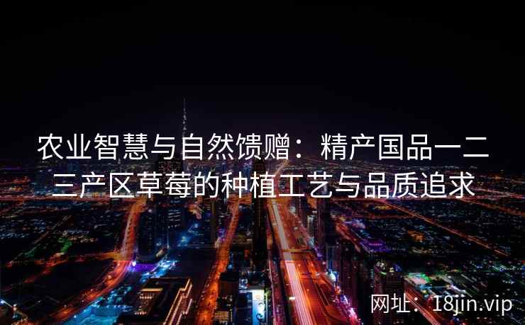 农业智慧与自然馈赠：精产国品一二三产区草莓的种植工艺与品质追求  第1张