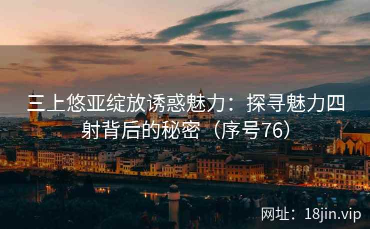 三上悠亚绽放诱惑魅力：探寻魅力四射背后的秘密（序号76）