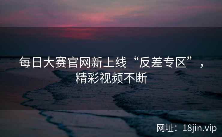 每日大赛官网新上线“反差专区”，精彩视频不断  第1张