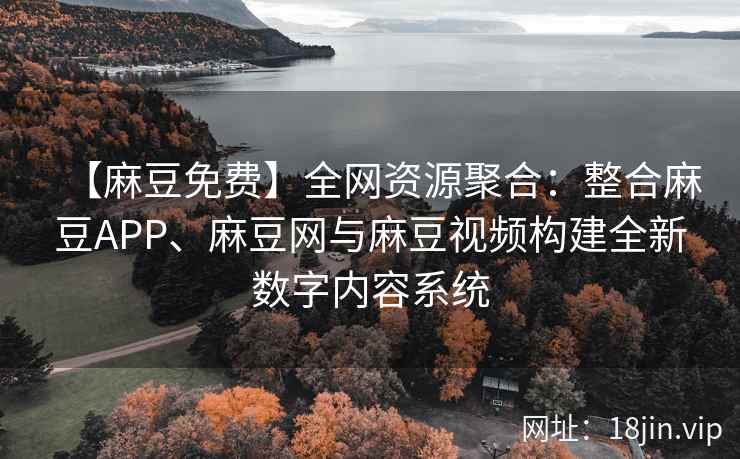 【麻豆免费】全网资源聚合：整合麻豆APP、麻豆网与麻豆视频构建全新数字内容系统  第1张