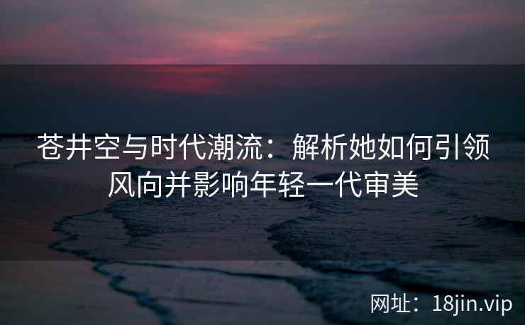 苍井空与时代潮流：解析她如何引领风向并影响年轻一代审美  第2张