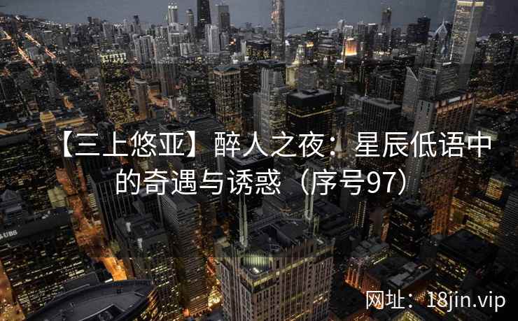 【三上悠亚】醉人之夜：星辰低语中的奇遇与诱惑（序号97）