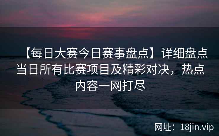 【每日大赛今日赛事盘点】详细盘点当日所有比赛项目及精彩对决，热点内容一网打尽