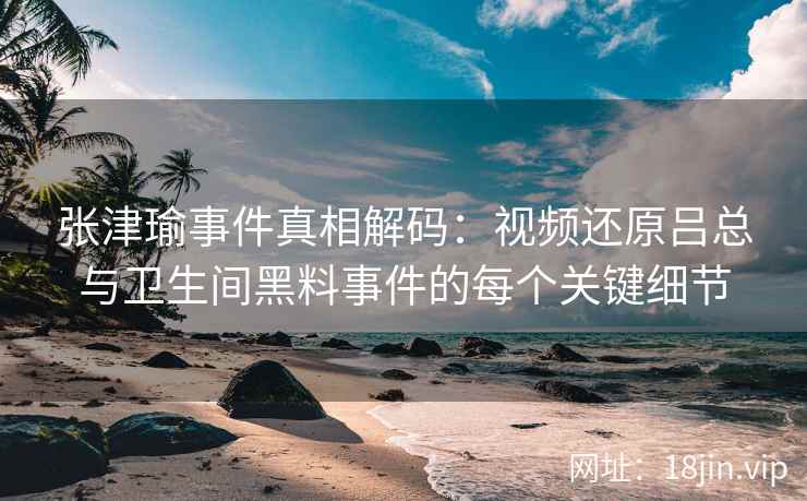 张津瑜事件真相解码：视频还原吕总与卫生间黑料事件的每个关键细节
