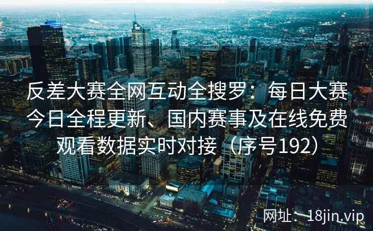 反差大赛全网互动全搜罗：每日大赛今日全程更新、国内赛事及在线免费观看数据实时对接（序号192）