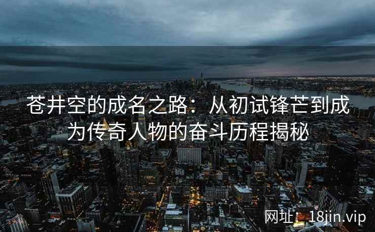 苍井空的成名之路：从初试锋芒到成为传奇人物的奋斗历程揭秘