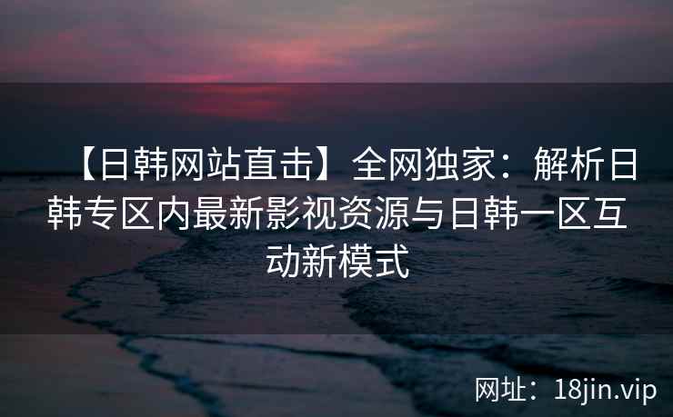 【日韩网站直击】全网独家：解析日韩专区内最新影视资源与日韩一区互动新模式
