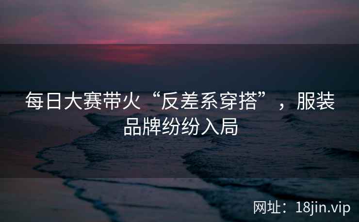 每日大赛带火“反差系穿搭”，服装品牌纷纷入局