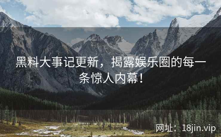 黑料大事记更新，揭露娱乐圈的每一条惊人内幕！