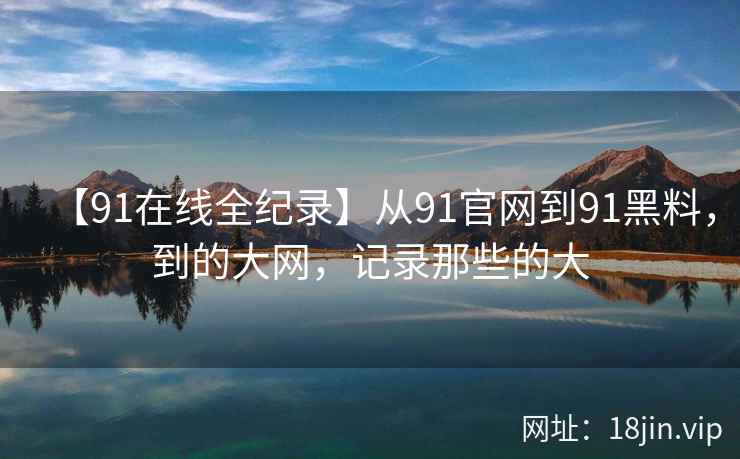 【91在线全纪录】从91官网到91黑料，到的大网，记录那些的大  第2张