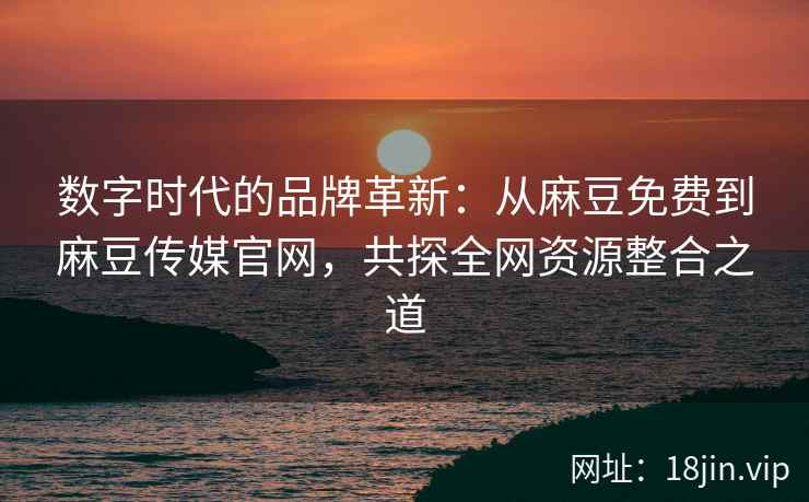 数字时代的品牌革新：从麻豆免费到麻豆传媒官网，共探全网资源整合之道