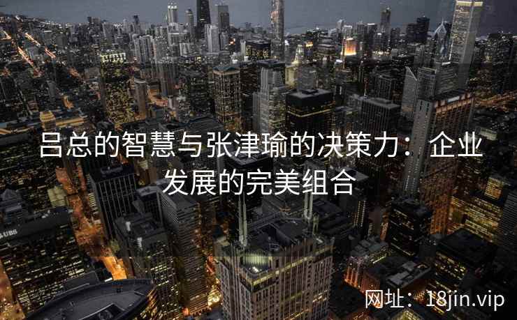 吕总的智慧与张津瑜的决策力：企业发展的完美组合  第2张