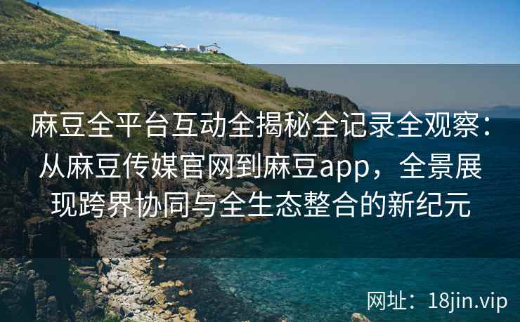 麻豆全平台互动全揭秘全记录全观察：从麻豆传媒官网到麻豆app，全景展现跨界协同与全生态整合的新纪元  第2张