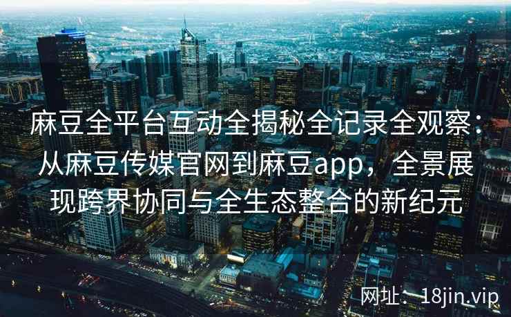 麻豆全平台互动全揭秘全记录全观察：从麻豆传媒官网到麻豆app，全景展现跨界协同与全生态整合的新纪元