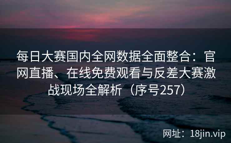 每日大赛国内全网数据全面整合：官网直播、在线免费观看与反差大赛激战现场全解析（序号257）  第2张