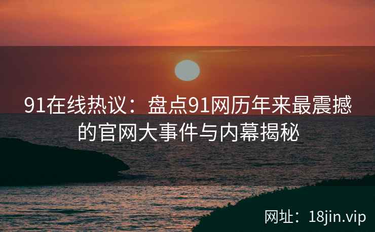 91在线热议：盘点91网历年来最震撼的官网大事件与内幕揭秘