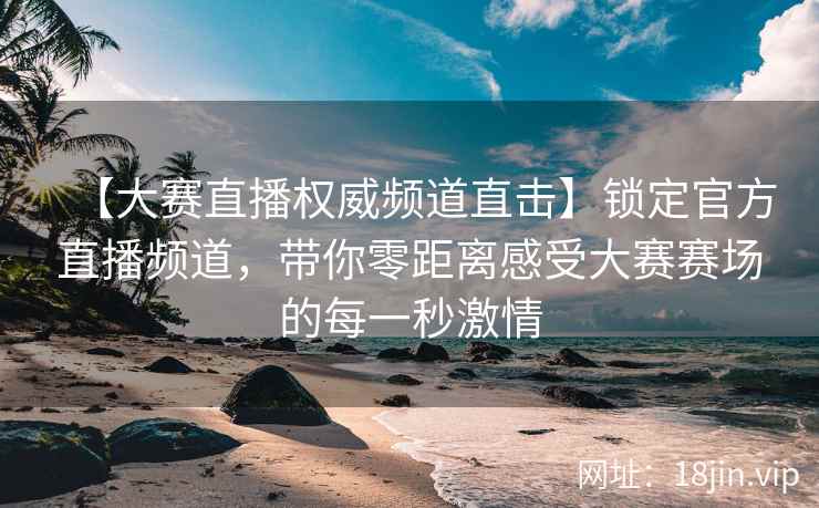 【大赛直播权威频道直击】锁定官方直播频道，带你零距离感受大赛赛场的每一秒激情  第2张