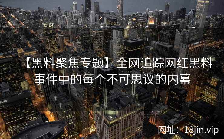 【黑料聚焦专题】全网追踪网红黑料事件中的每个不可思议的内幕