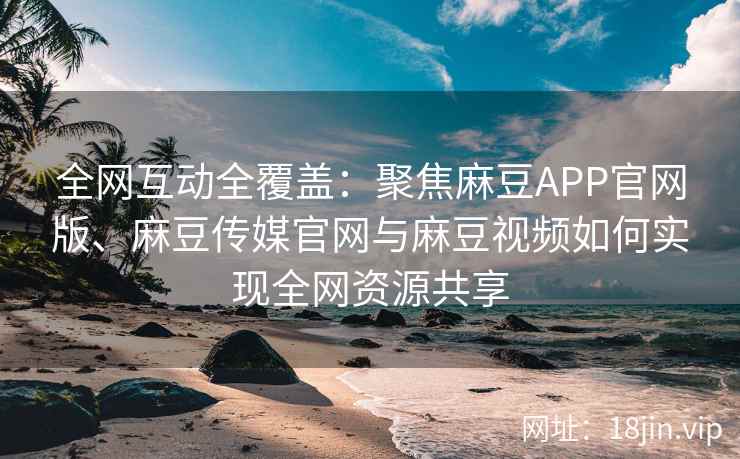 全网互动全覆盖：聚焦麻豆APP官网版、麻豆传媒官网与麻豆视频如何实现全网资源共享  第2张