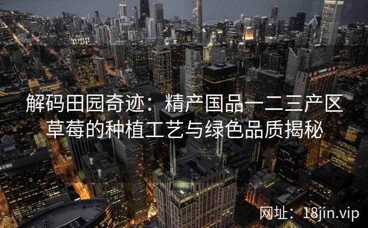 解码田园奇迹：精产国品一二三产区草莓的种植工艺与绿色品质揭秘  第2张