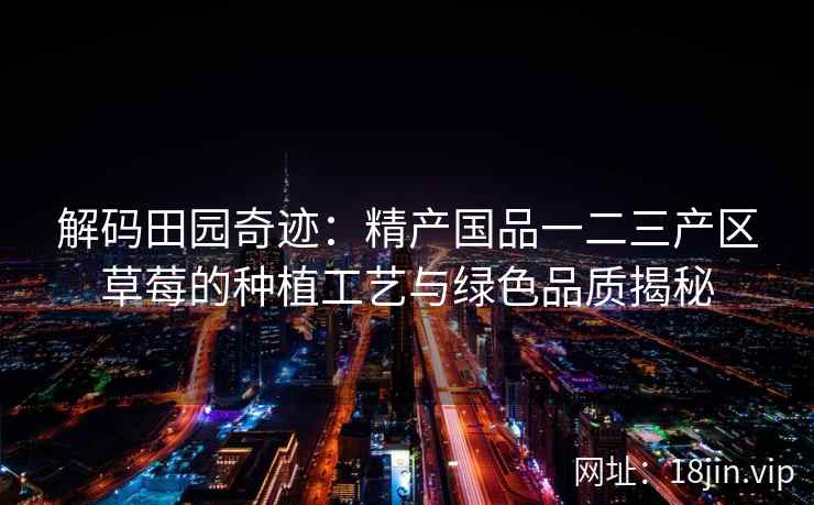 解码田园奇迹：精产国品一二三产区草莓的种植工艺与绿色品质揭秘  第1张