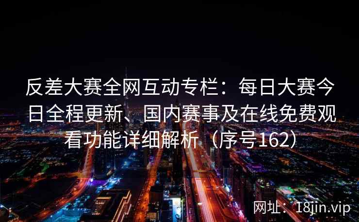 反差大赛全网互动专栏：每日大赛今日全程更新、国内赛事及在线免费观看功能详细解析（序号162）