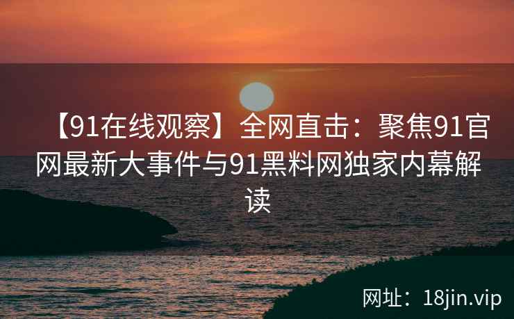 【91在线观察】全网直击：聚焦91官网最新大事件与91黑料网独家内幕解读  第2张