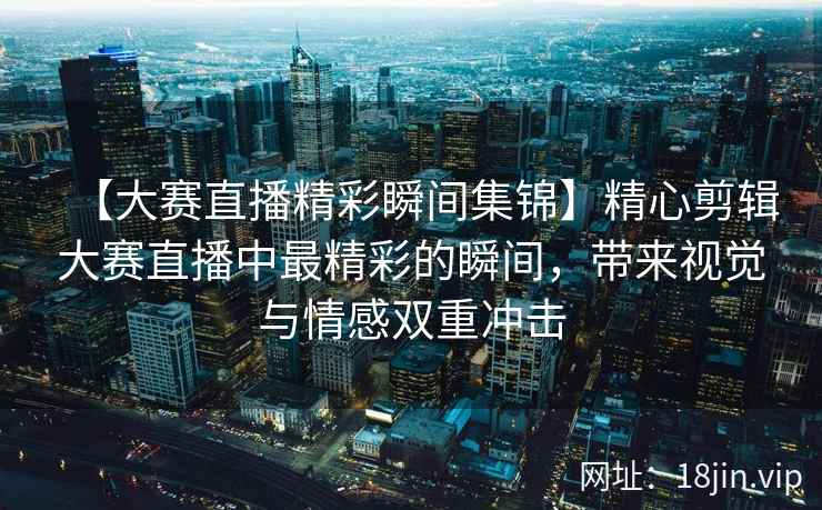 【大赛直播精彩瞬间集锦】精心剪辑大赛直播中最精彩的瞬间，带来视觉与情感双重冲击  第1张