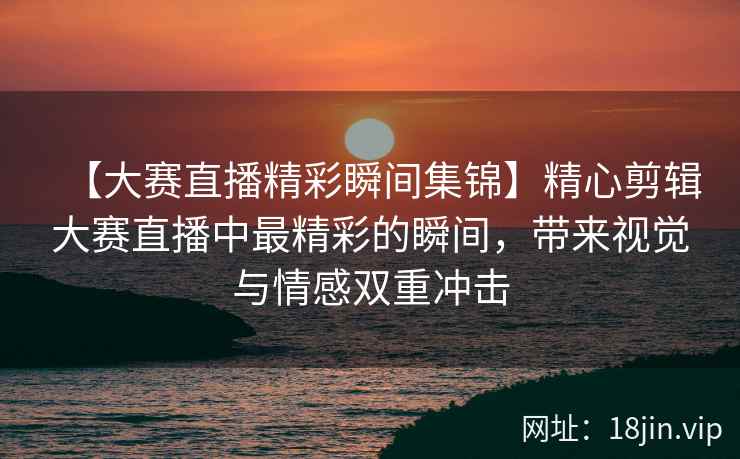 【大赛直播精彩瞬间集锦】精心剪辑大赛直播中最精彩的瞬间，带来视觉与情感双重冲击  第2张