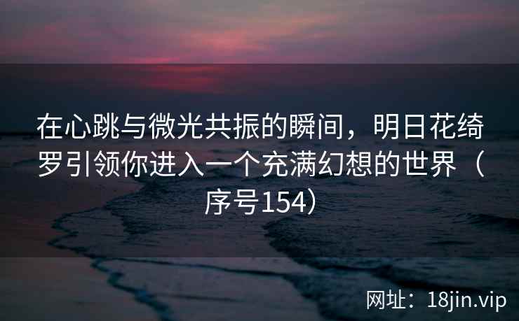 在心跳与微光共振的瞬间，明日花绮罗引领你进入一个充满幻想的世界（序号154）