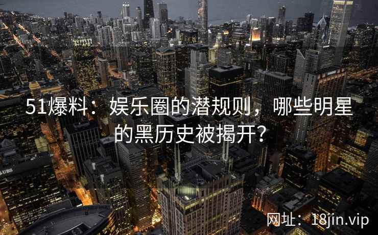 51爆料：娱乐圈的潜规则，哪些明星的黑历史被揭开？  第2张