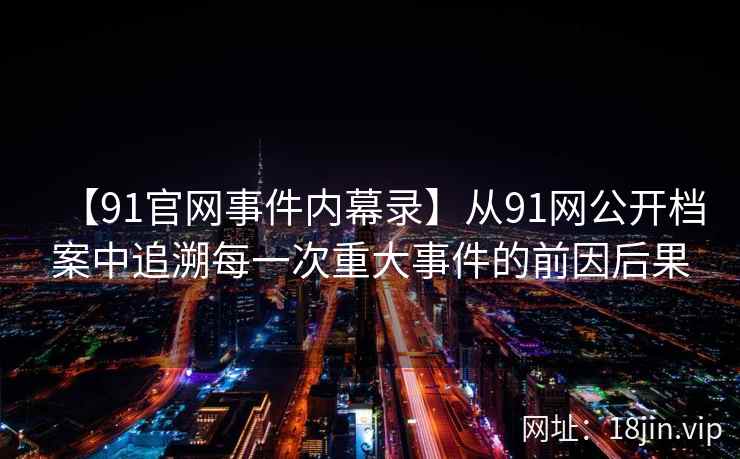【91官网事件内幕录】从91网公开档案中追溯每一次重大事件的前因后果