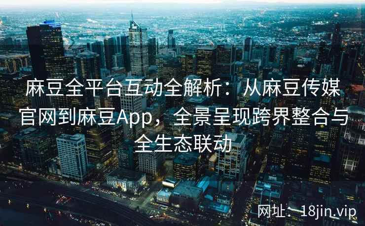 麻豆全平台互动全解析：从麻豆传媒官网到麻豆App，全景呈现跨界整合与全生态联动  第2张