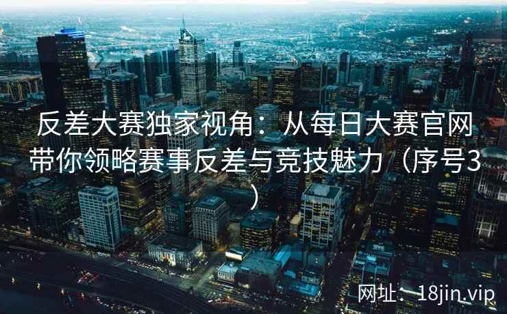 反差大赛独家视角：从每日大赛官网带你领略赛事反差与竞技魅力（序号3）