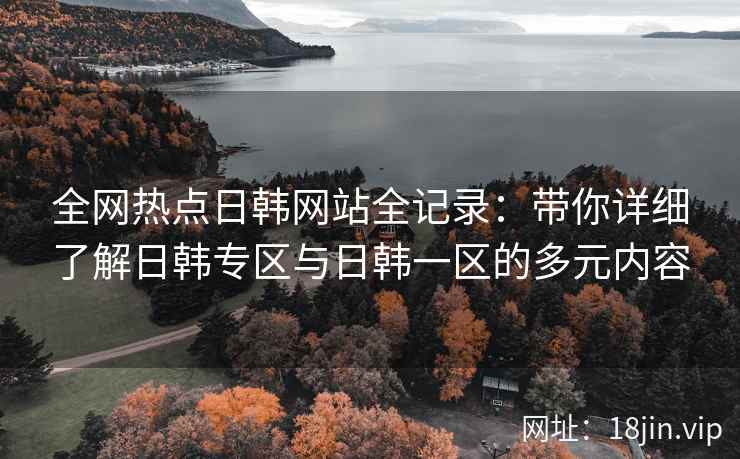 全网热点日韩网站全记录：带你详细了解日韩专区与日韩一区的多元内容