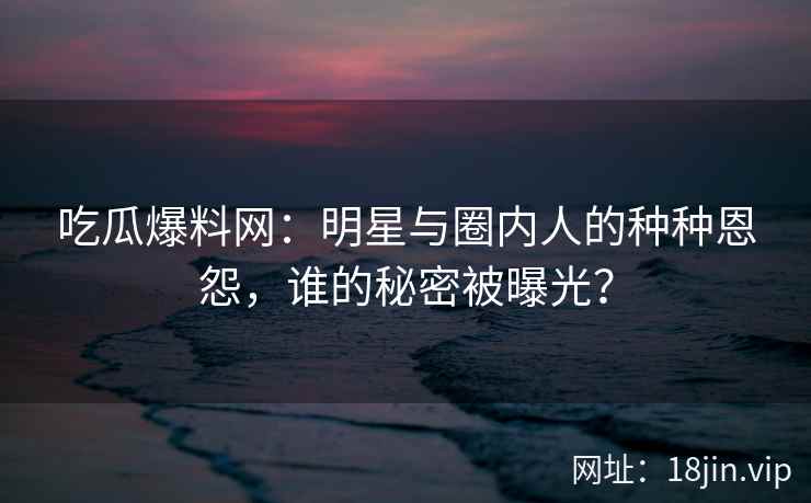 吃瓜爆料网：明星与圈内人的种种恩怨，谁的秘密被曝光？
