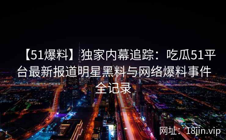 【51爆料】独家内幕追踪：吃瓜51平台最新报道明星黑料与网络爆料事件全记录  第2张