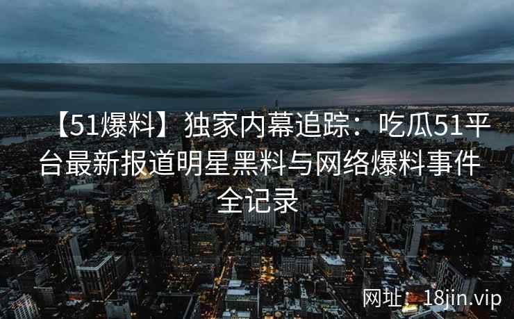 【51爆料】独家内幕追踪：吃瓜51平台最新报道明星黑料与网络爆料事件全记录