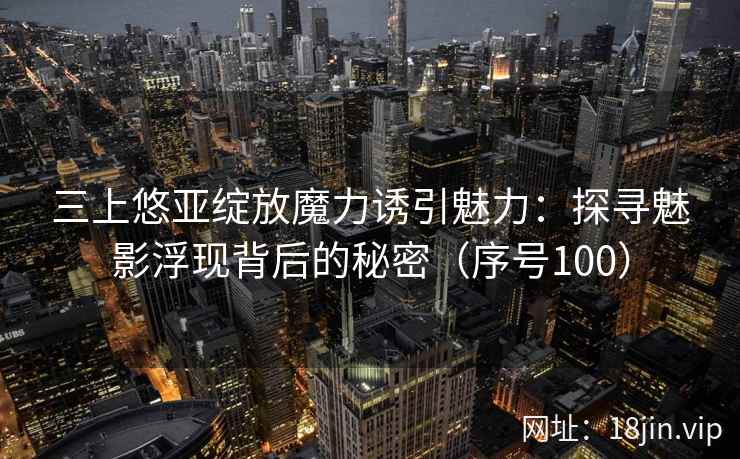 三上悠亚绽放魔力诱引魅力：探寻魅影浮现背后的秘密（序号100）