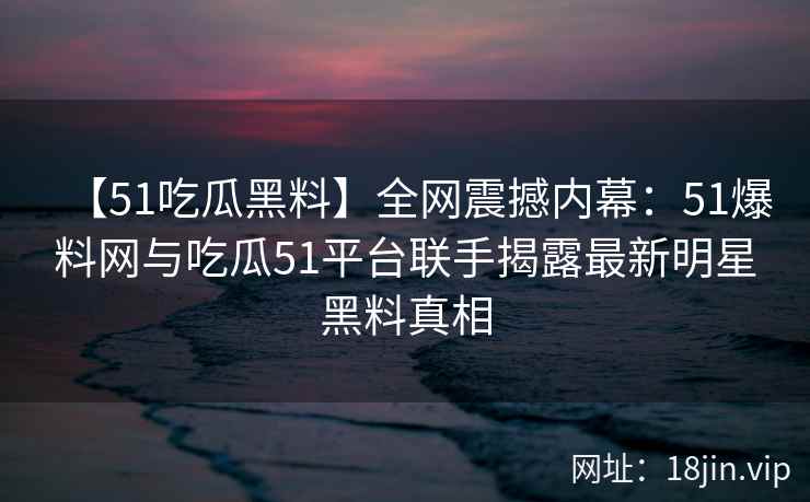 【51吃瓜黑料】全网震撼内幕：51爆料网与吃瓜51平台联手揭露最新明星黑料真相