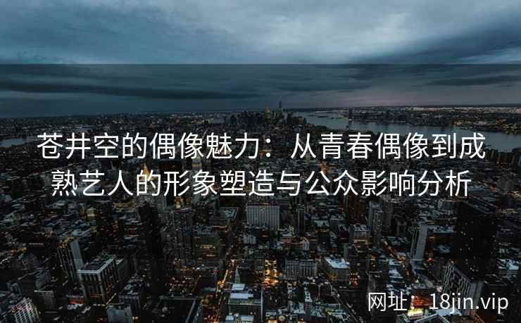 苍井空的偶像魅力：从青春偶像到成熟艺人的形象塑造与公众影响分析  第2张