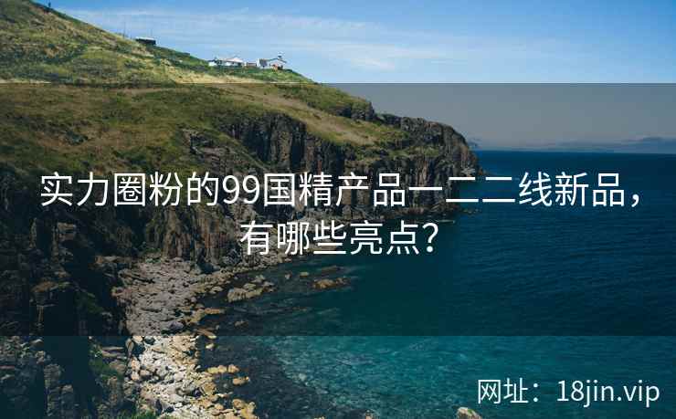 实力圈粉的99国精产品一二二线新品，有哪些亮点？