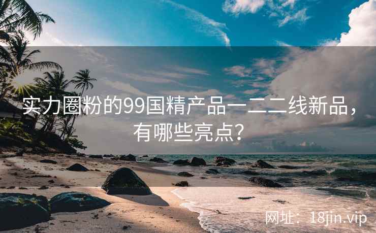 实力圈粉的99国精产品一二二线新品，有哪些亮点？  第2张
