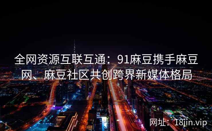 全网资源互联互通：91麻豆携手麻豆网、麻豆社区共创跨界新媒体格局